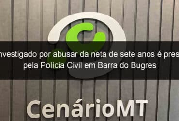 investigado por abusar da neta de sete anos e preso pela policia civil em barra do bugres 1042026