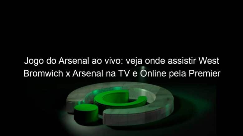 jogo do arsenal ao vivo veja onde assistir west bromwich x arsenal na tv e online pela premier league 1002768