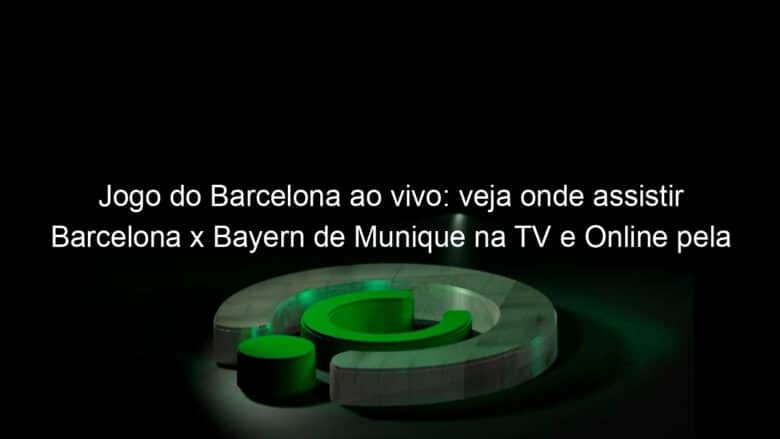 jogo do barcelona ao vivo veja onde assistir barcelona x bayern de munique na tv e online pela champions league 950516