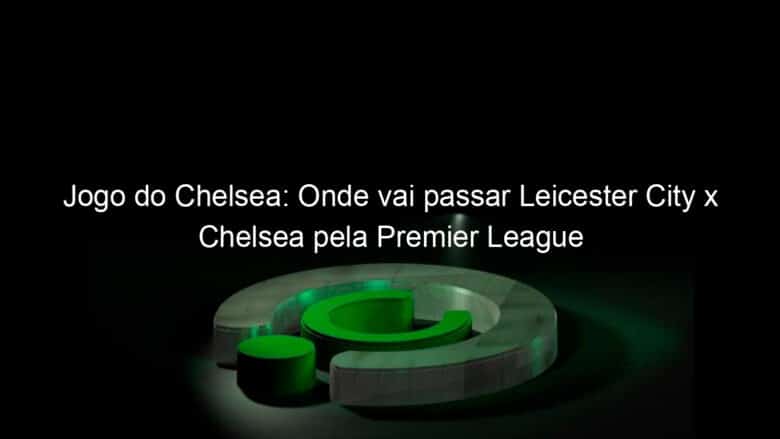 jogo do chelsea onde vai passar leicester city x chelsea pela premier league 1345427