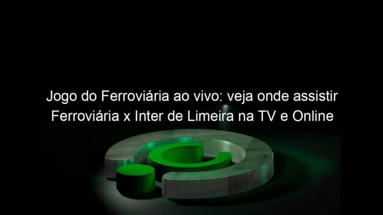 jogo do ferroviaria ao vivo veja onde assistir ferroviaria x inter de limeira na tv e online 942545