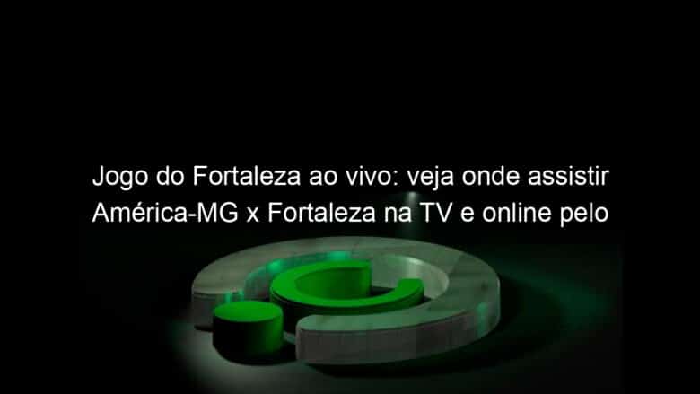 jogo do fortaleza ao vivo veja onde assistir america mg x fortaleza na tv e online pelo campeonato brasileiro 1221247