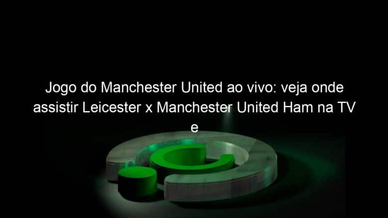 jogo do manchester united ao vivo veja onde assistir leicester x manchester united ham na tv e online pela ultima rodada da premier league 941126