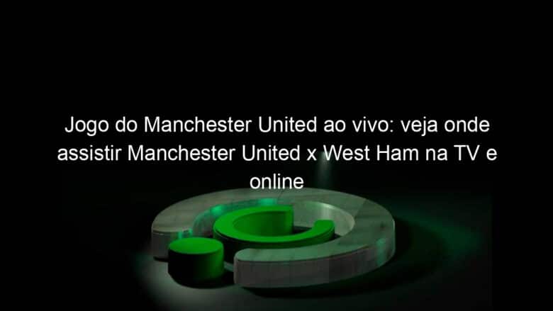 jogo do manchester united ao vivo veja onde assistir manchester united x west ham na tv e online pela ultima rodada da premier league 824443