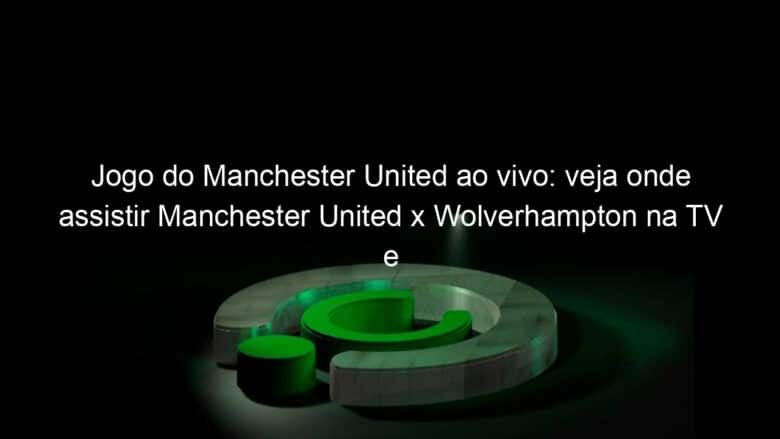 jogo do manchester united ao vivo veja onde assistir manchester united x wolverhampton na tv e online pela copa da inglaterra 888024