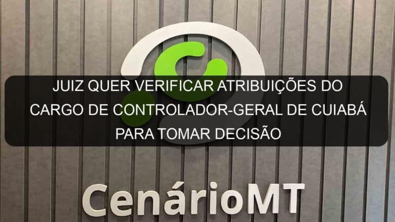 juiz quer verificar atribuicoes do cargo de controlador geral de cuiaba para tomar decisao 1132042