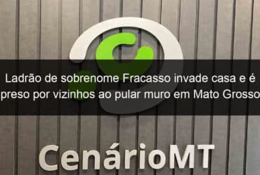 ladrao de sobrenome fracasso invade casa e e preso por vizinhos ao pular muro em mato grosso 793949