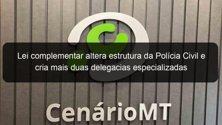 lei complementar altera estrutura da policia civil e cria mais duas delegacias especializadas 915829