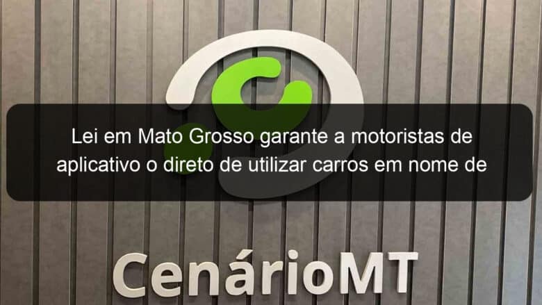 lei em mato grosso garante a motoristas de aplicativo o direto de utilizar carros em nome de parente consanguineo 1074444