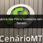 lei organica das pms e bombeiros vem para o senado 1278541