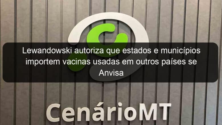 lewandowski autoriza que estados e municipios importem vacinas usadas em outros paises se anvisa descumprir prazo 999353