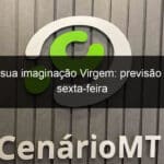 liberte a sua imaginacao virgem previsao para esta sexta feira 1245117