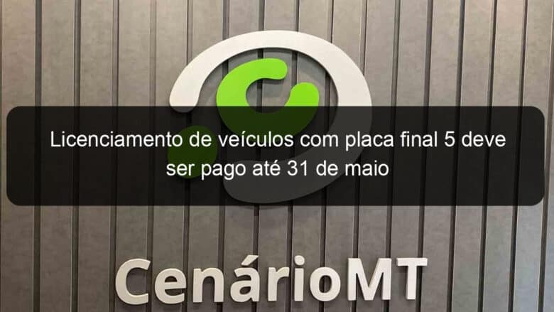 licenciamento de veiculos com placa final 5 deve ser pago ate 31 de maio 1135154