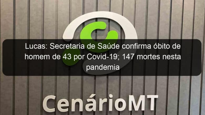 lucas secretaria de saude confirma obito de homem de 43 por covid 19 147 mortes nesta pandemia 1044465