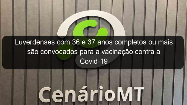 luverdenses com 36 e 37 anos completos ou mais sao convocados para a vacinacao contra a covid 19 1057560