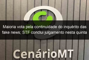 maioria vota pela continuidade do inquerito das fake news stf conclui julgamento nesta quinta 923718