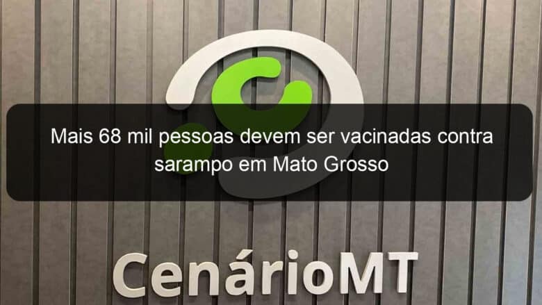 mais 68 mil pessoas devem ser vacinadas contra sarampo em mato grosso 869110