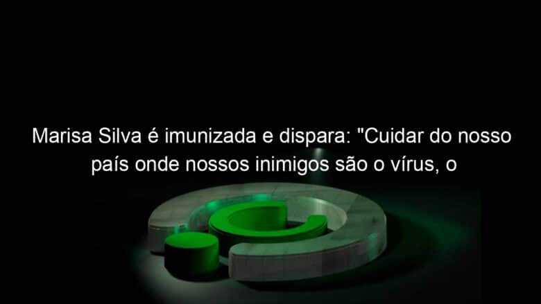 marisa silva e imunizada e dispara cuidar do nosso pais onde nossos inimigos sao o virus o negacionismo o desemprego a incerteza 1064860