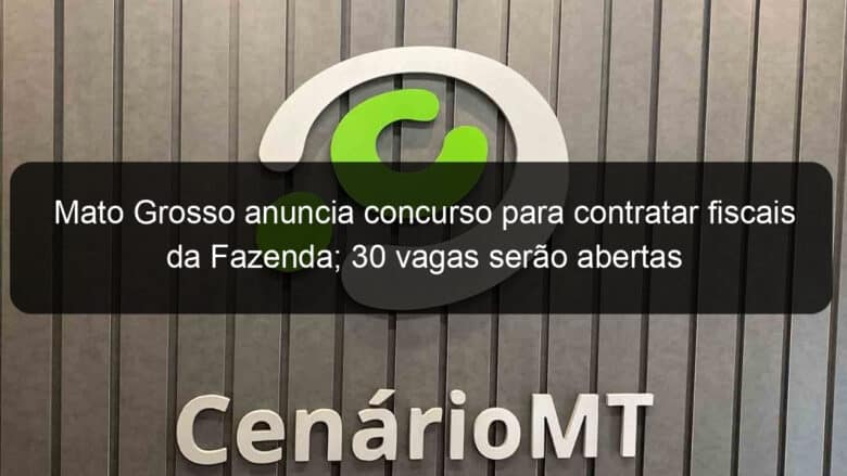 mato grosso anuncia concurso para contratar fiscais da fazenda 30 vagas serao abertas 1300379