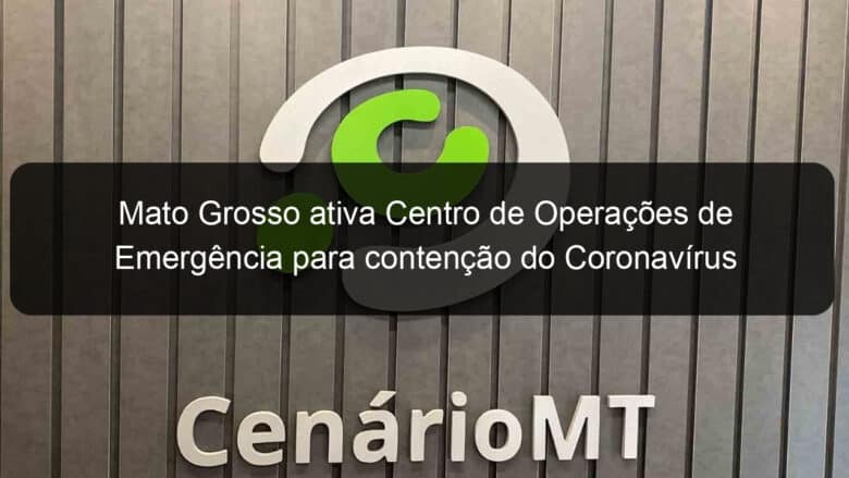 mato grosso ativa centro de operacoes de emergencia para contencao do coronavirus 894835