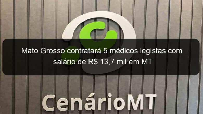 mato grosso contratara 5 medicos legistas com salario de r 137 mil em mt 856823