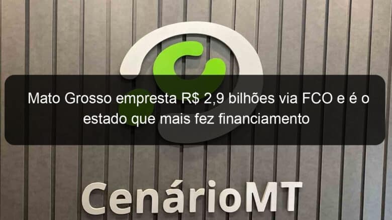 mato grosso empresta r 29 bilhoes via fco e e o estado que mais fez financiamento 773347