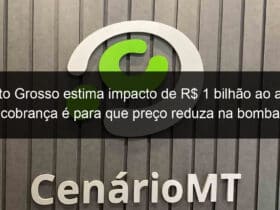 mato grosso estima impacto de r 1 bilhao ao ano cobranca e para que preco reduza na bomba 1144293