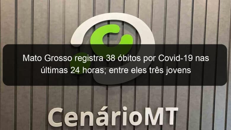 mato grosso registra 38 obitos por covid 19 nas ultimas 24 horas entre eles tres jovens 1052101