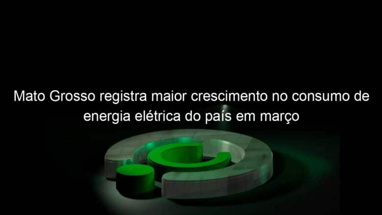 mato grosso registra maior crescimento no consumo de energia eletrica do pais em marco 1129656