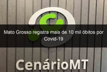 mato grosso registra mais de 10 mil obitos por covid 19 1039254