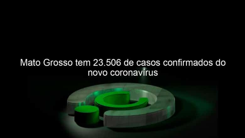 mato grosso tem 23 506 de casos confirmados do novo coronavirus 932927