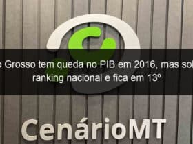 mato grosso tem queda no pib em 2016 mas sobe no ranking nacional e fica em 13o 772667