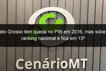 mato grosso tem queda no pib em 2016 mas sobe no ranking nacional e fica em 13o 772667