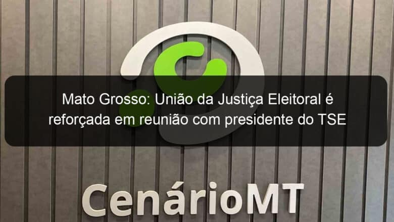 mato grosso uniao da justica eleitoral e reforcada em reuniao com presidente do tse 1176265