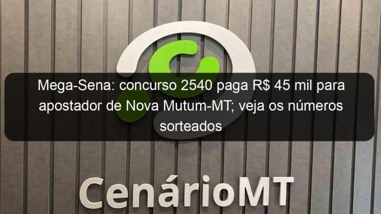 mega sena concurso 2540 paga r 45 mil para apostador de nova mutum mt veja os numeros sorteados 1252623