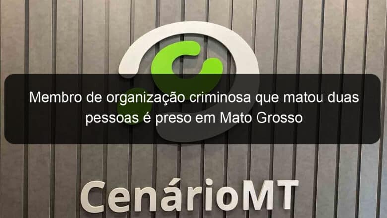 membro de organizacao criminosa que matou duas pessoas e preso em mato grosso 1089257