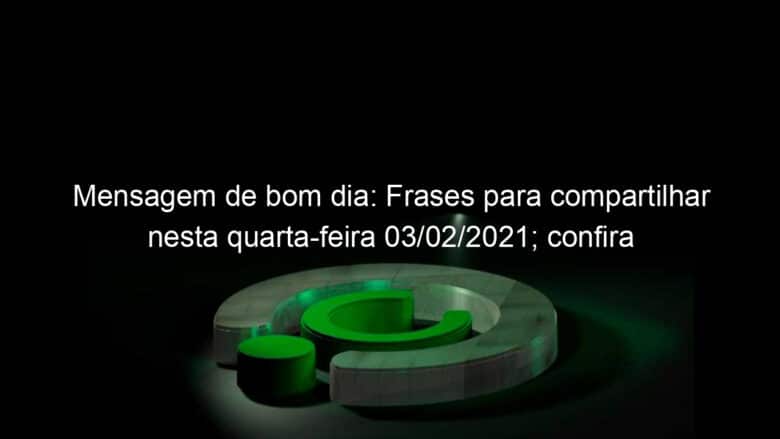 mensagem de bom dia frases para compartilhar nesta quarta feira 03 02 2021 confira 1011338