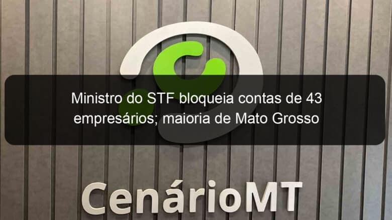 ministro do stf bloqueia contas de 43 empresarios maioria de mato grosso 1250543