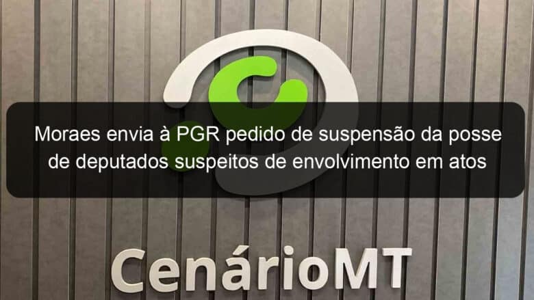 moraes envia a pgr pedido de suspensao da posse de deputados suspeitos de envolvimento em atos golpistas 1312277