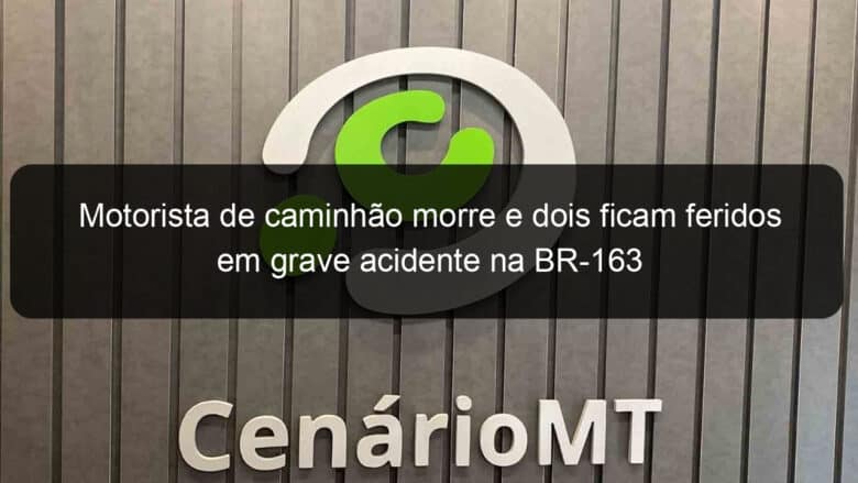 motorista de caminhao morre e dois ficam feridos em grave acidente na br 163 970531