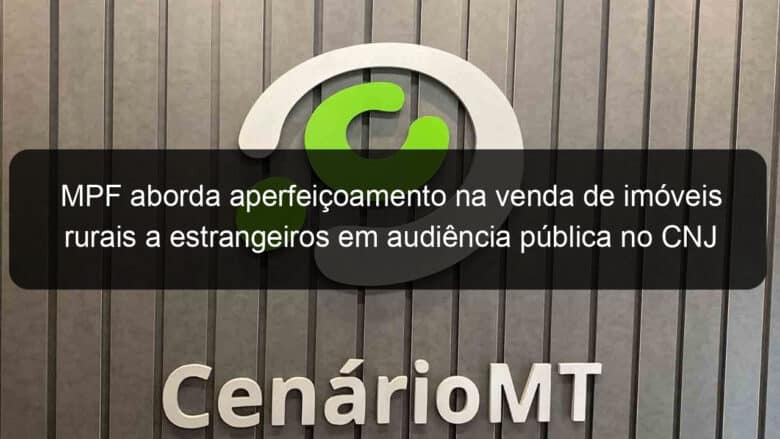 mpf aborda aperfeicoamento na venda de imoveis rurais a estrangeiros em audiencia publica no cnj 1316273