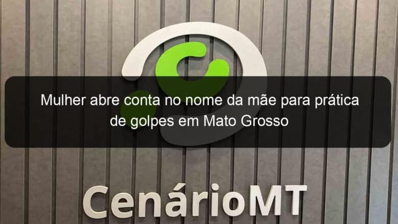 mulher abre conta no nome da mae para pratica de golpes em mato grosso 1079940