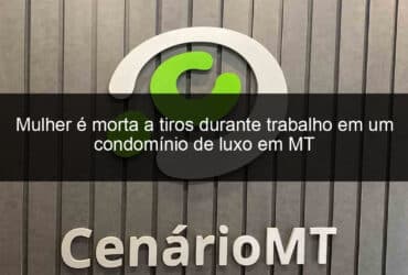 mulher e morta a tiros durante trabalho em um condominio de luxo em mt 855124