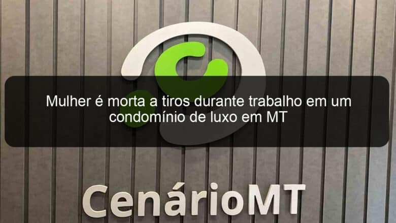 mulher e morta a tiros durante trabalho em um condominio de luxo em mt 855124