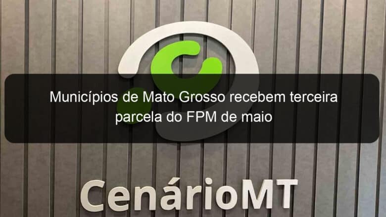 municipios de mato grosso recebem terceira parcela do fpm de maio 917175