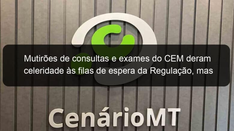 mutiroes de consultas e exames do cem deram celeridade as filas de espera da regulacao mas absenteismo ainda e um problema 879170