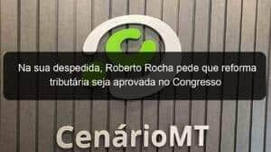 Na sua despedida, Roberto Rocha pede que reforma tributária seja aprovada no Congresso