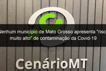 nenhum municipio de mato grosso apresenta risco muito alto de contaminacao da covid 19 966618