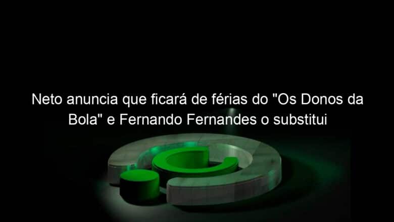 neto anuncia que ficara de ferias do os donos da bola e fernando fernandes o substitui 1053773