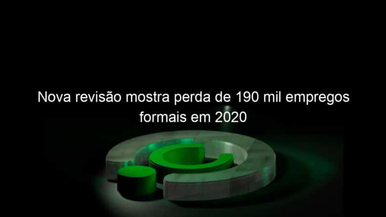 nova revisao mostra perda de 190 mil empregos formais em 2020 1092726